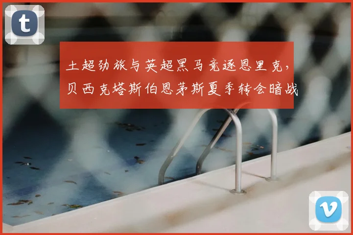 土超劲旅与英超黑马竞逐恩里克，贝西克塔斯伯恩茅斯夏季转会暗战升级
