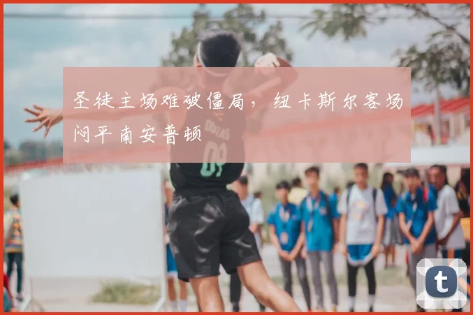 圣徒主场难破僵局，纽卡斯尔客场闷平南安普顿