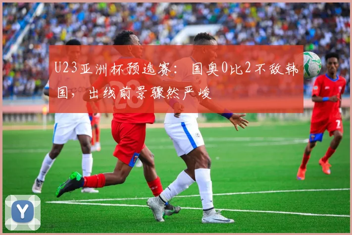 U23亚洲杯预选赛：国奥0比2不敌韩国，出线前景骤然严峻