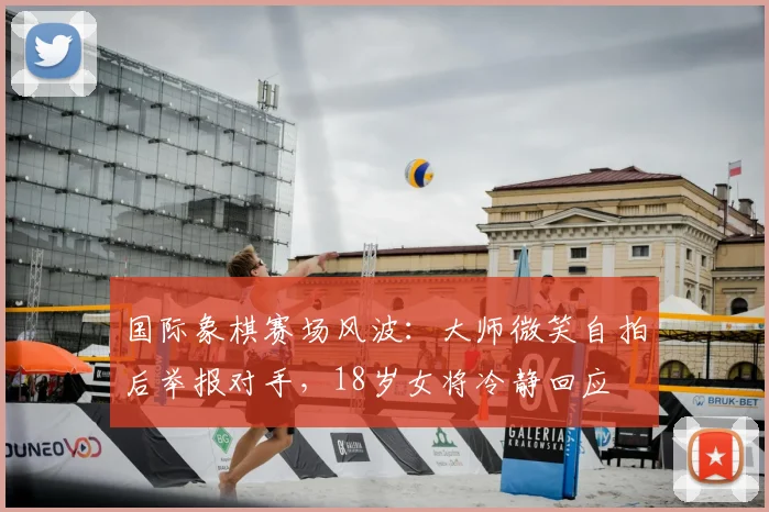 国际象棋赛场风波：大师微笑自拍后举报对手，18岁女将冷静回应
