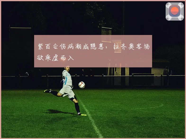 紫百合伤病潮成隐患，拉齐奥客场欲乘虚而入
