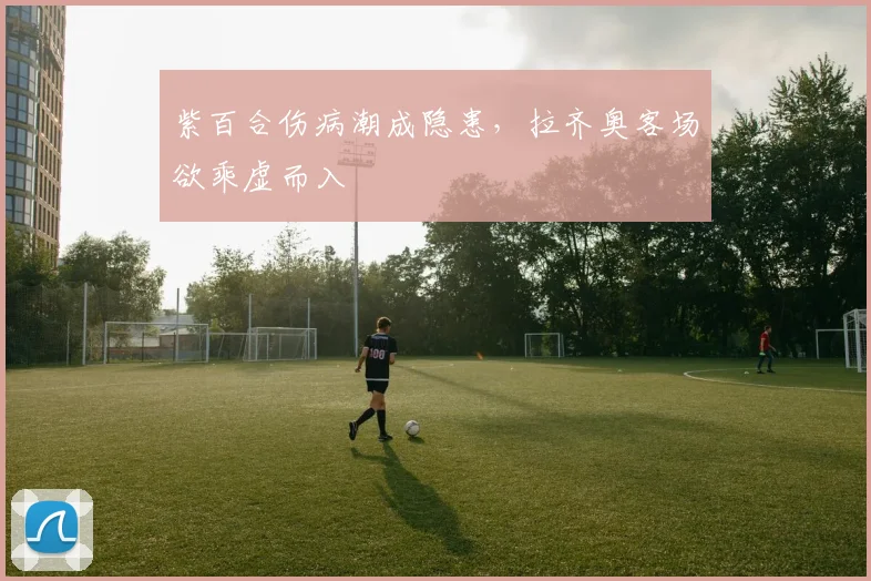 紫百合伤病潮成隐患，拉齐奥客场欲乘虚而入