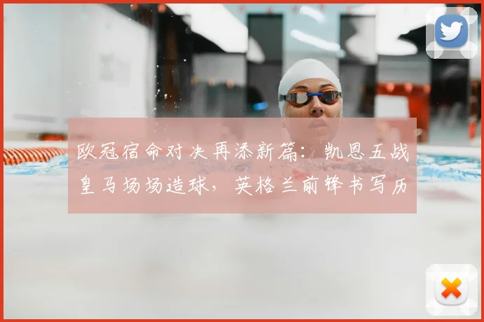 欧冠宿命对决再添新篇：凯恩五战皇马场场造球，英格兰前锋书写历史