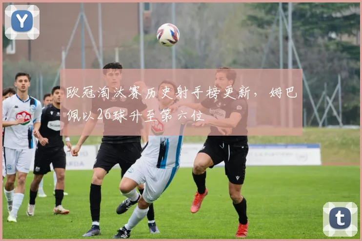 欧冠淘汰赛历史射手榜更新，姆巴佩以26球升至第六位