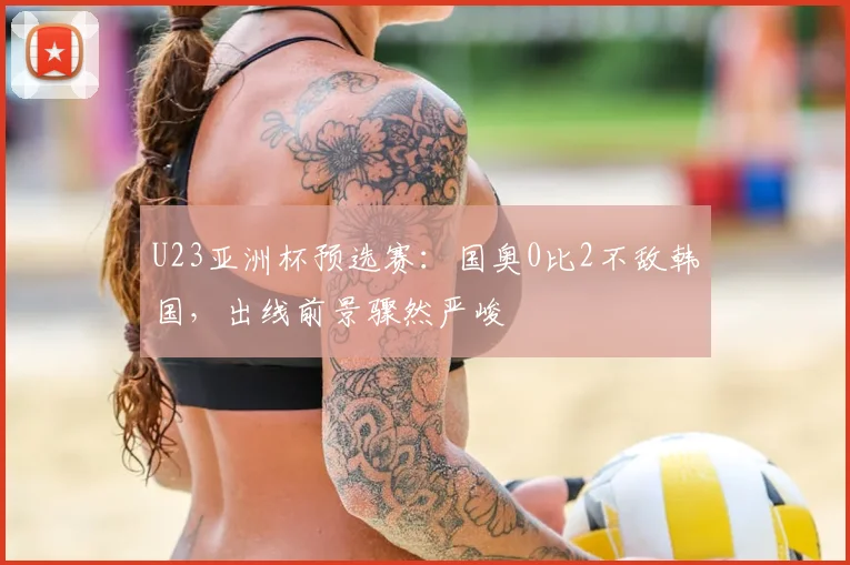 U23亚洲杯预选赛：国奥0比2不敌韩国，出线前景骤然严峻